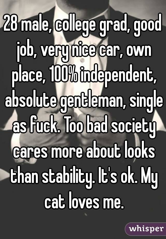 28 male, college grad, good job, very nice car, own place, 100% independent, absolute gentleman, single as fuck. Too bad society cares more about looks than stability. It's ok. My cat loves me.