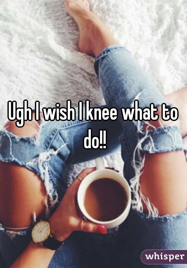 Ugh I wish I knee what to do!!