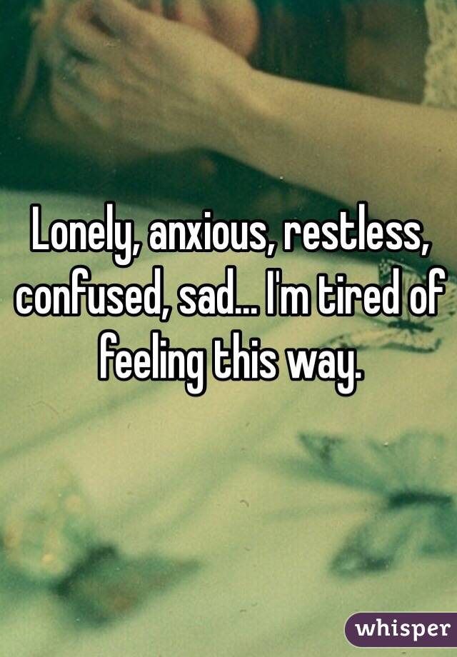 Lonely, anxious, restless, confused, sad... I'm tired of feeling this way.