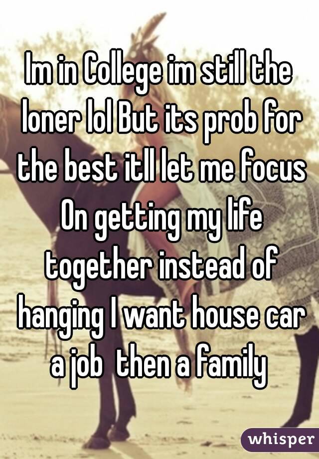 Im in College im still the loner lol But its prob for the best itll let me focus On getting my life together instead of hanging I want house car a job  then a family 