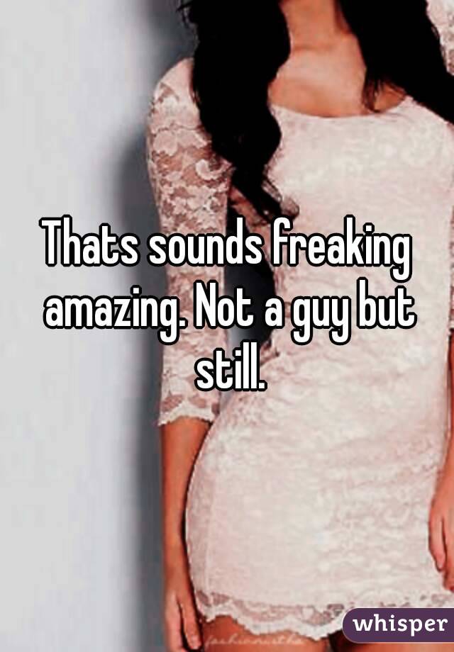 Thats sounds freaking amazing. Not a guy but still.