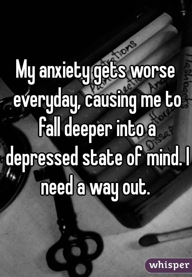 My anxiety gets worse everyday, causing me to fall deeper into a depressed state of mind. I need a way out. 