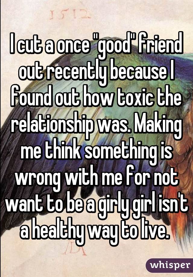 I cut a once "good" friend out recently because I found out how toxic the relationship was. Making me think something is wrong with me for not want to be a girly girl isn't a healthy way to live. 