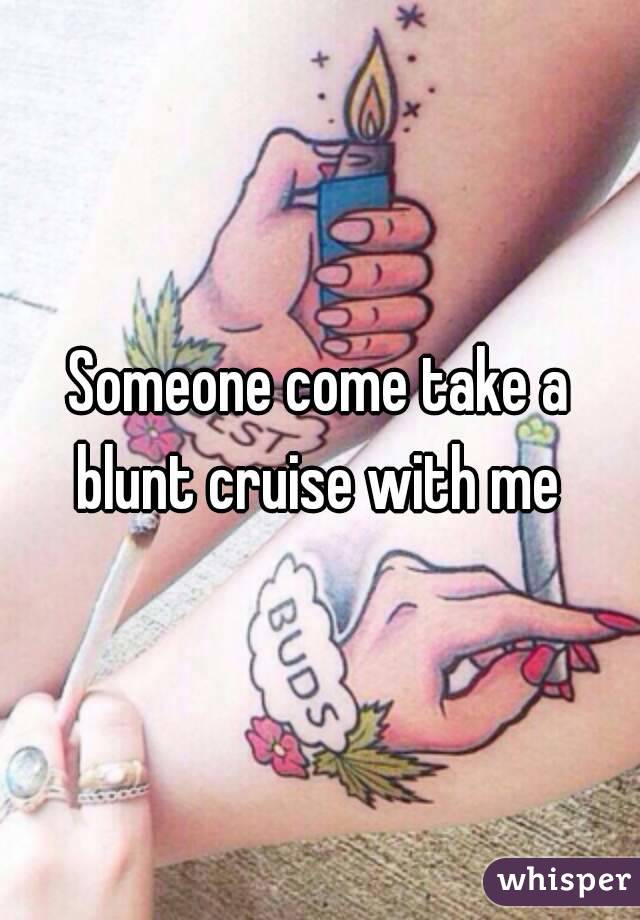 Someone come take a blunt cruise with me 