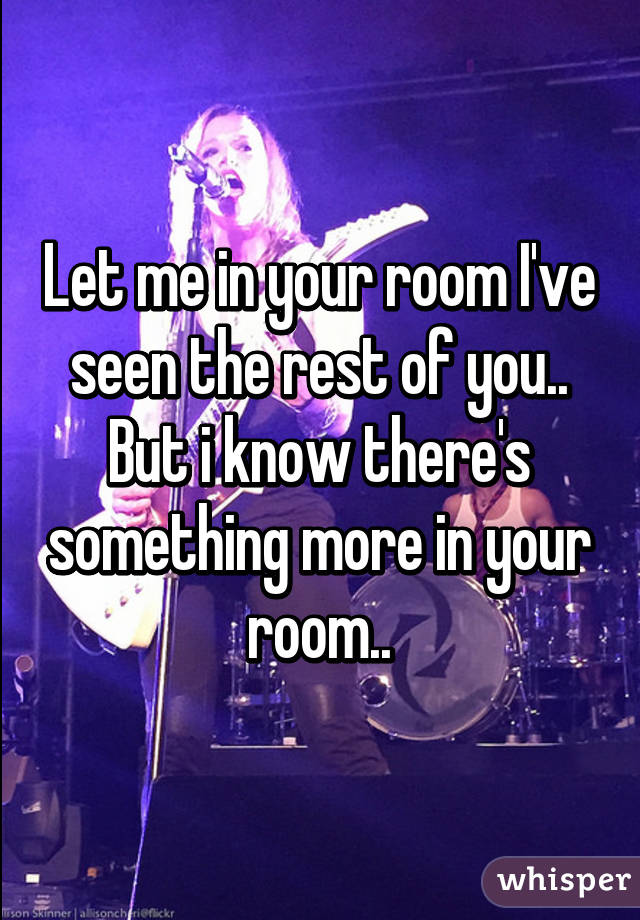 Let me in your room I've seen the rest of you..
But i know there's something more in your room..