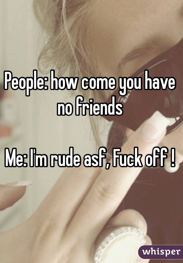 People: how come you have no friends 

Me: I'm rude asf, Fuck off !