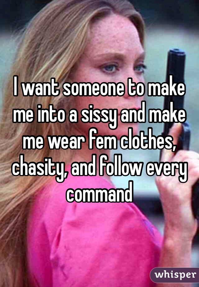 I want someone to make me into a sissy and make me wear fem clothes, chasity, and follow every command