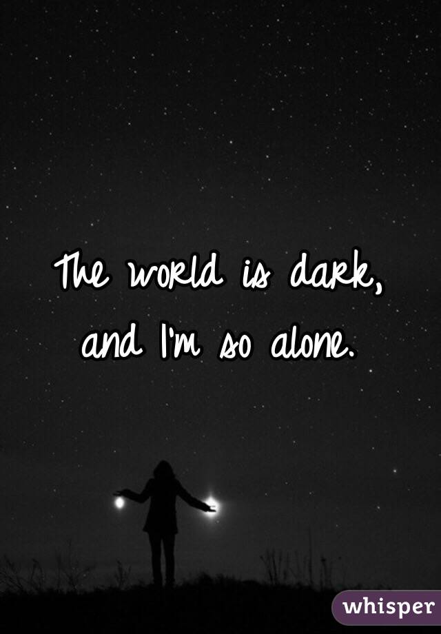 The world is dark,
and I'm so alone.