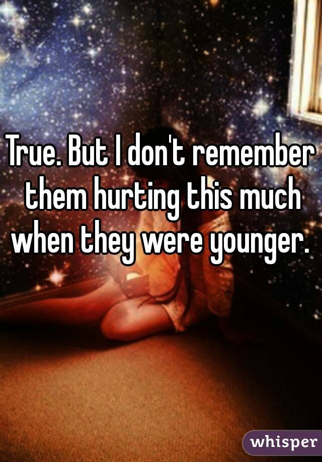 True. But I don't remember them hurting this much when they were younger.  