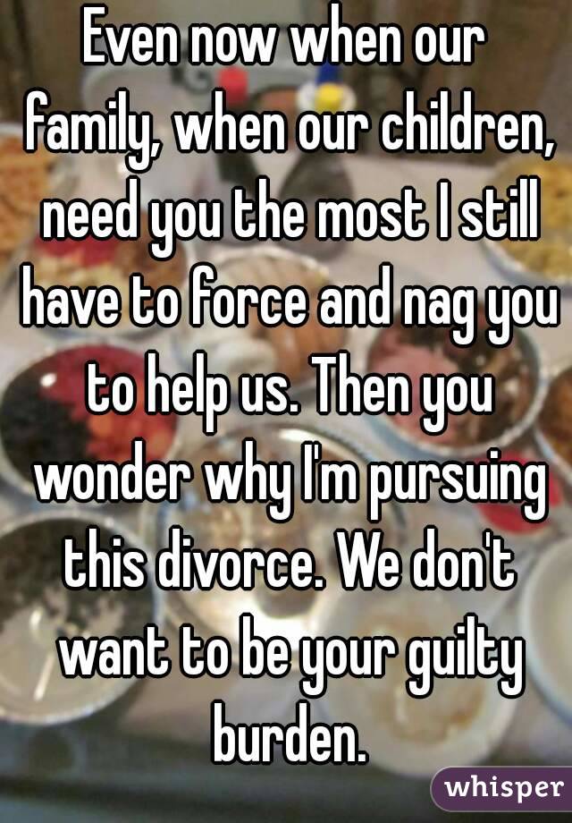 Even now when our family, when our children, need you the most I still have to force and nag you to help us. Then you wonder why I'm pursuing this divorce. We don't want to be your guilty burden.