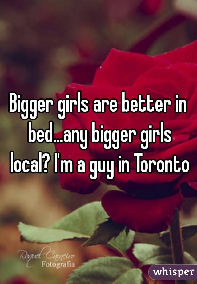 Bigger girls are better in bed...any bigger girls local? I'm a guy in Toronto