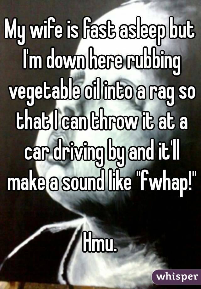 My wife is fast asleep but I'm down here rubbing vegetable oil into a rag so that I can throw it at a car driving by and it'll make a sound like "fwhap!"

Hmu.