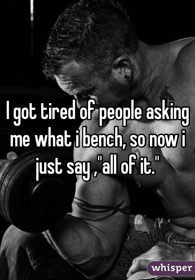 I got tired of people asking me what i bench, so now i just say ,"all of it."