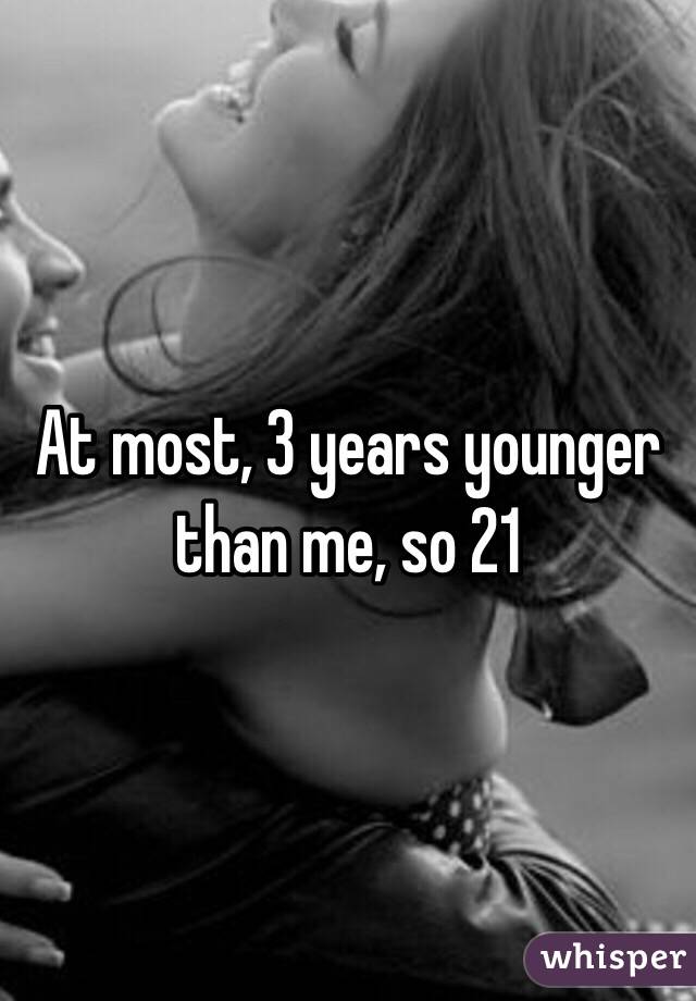 At most, 3 years younger than me, so 21