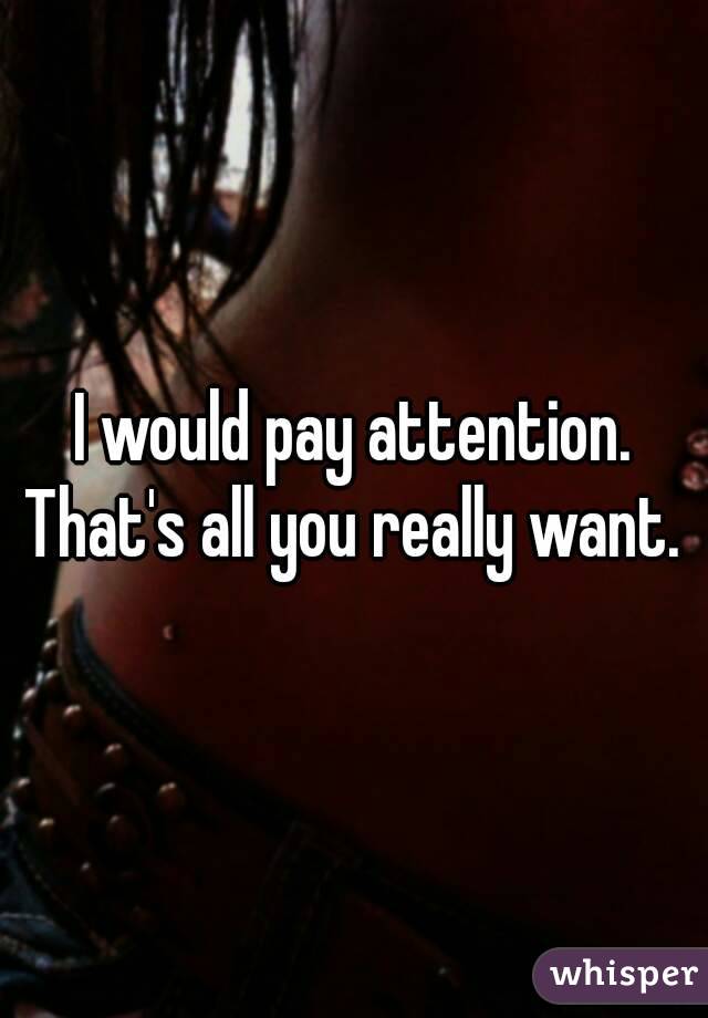 I would pay attention. That's all you really want. 