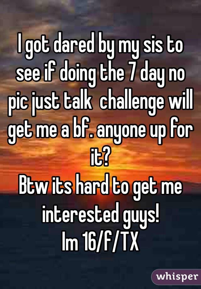 I got dared by my sis to see if doing the 7 day no pic just talk  challenge will get me a bf. anyone up for it?
Btw its hard to get me interested guys!
Im 16/f/TX