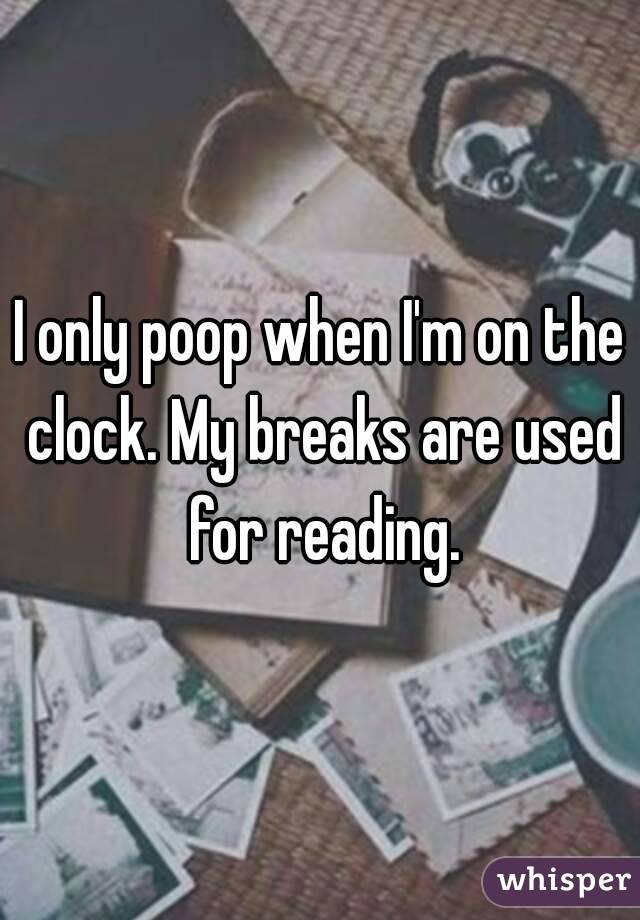 I only poop when I'm on the clock. My breaks are used for reading.