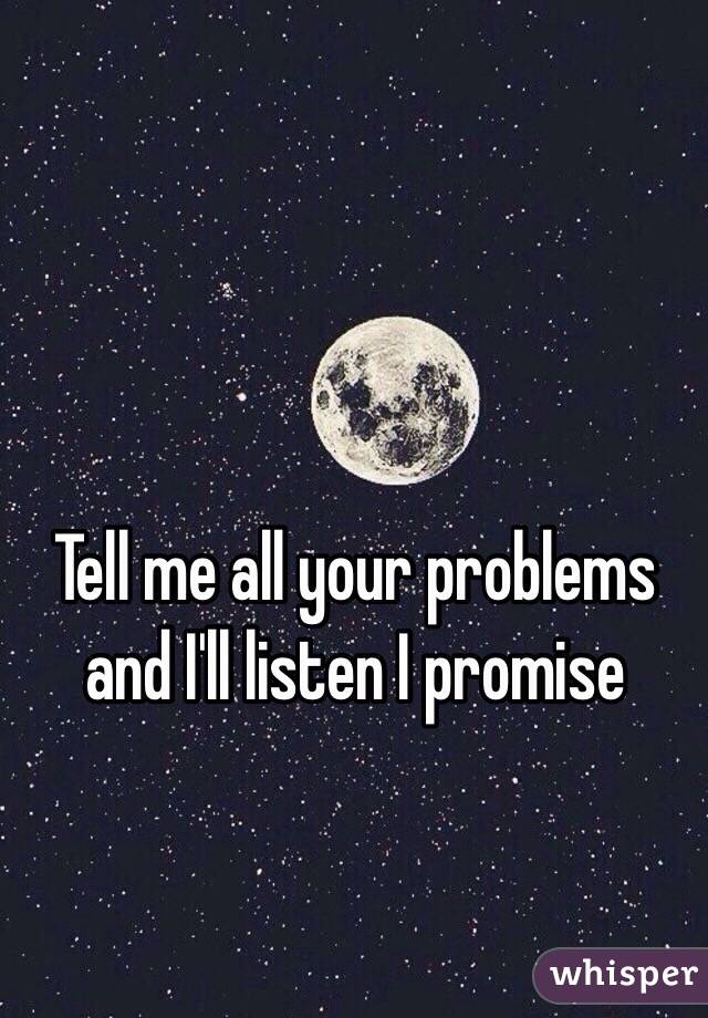 Tell me all your problems and I'll listen I promise