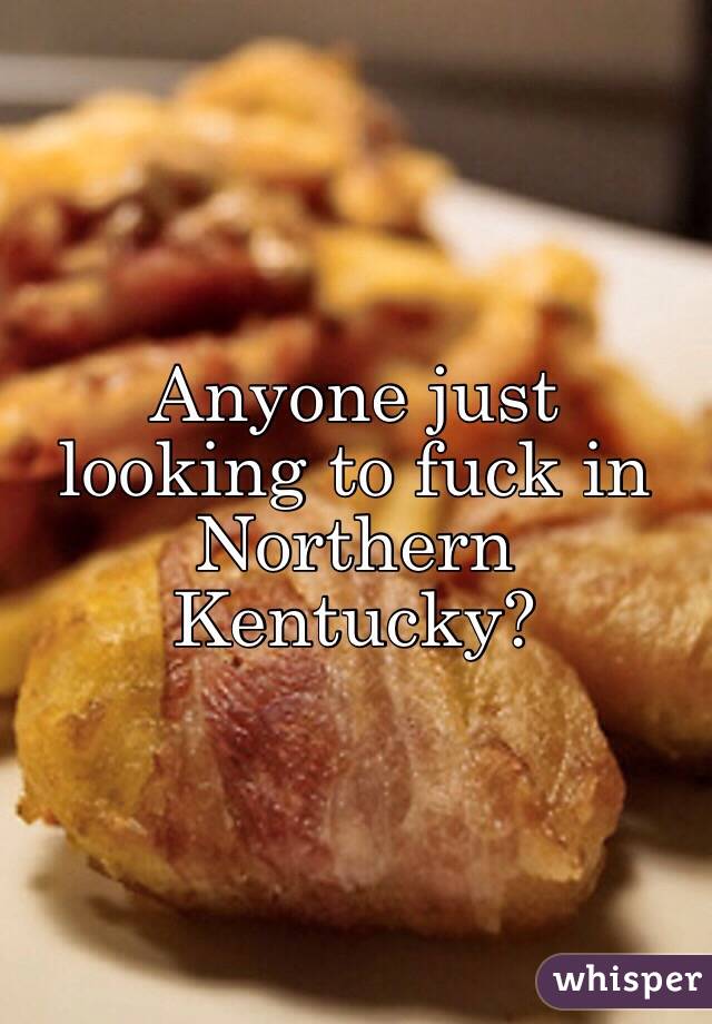 Anyone just looking to fuck in Northern Kentucky? 