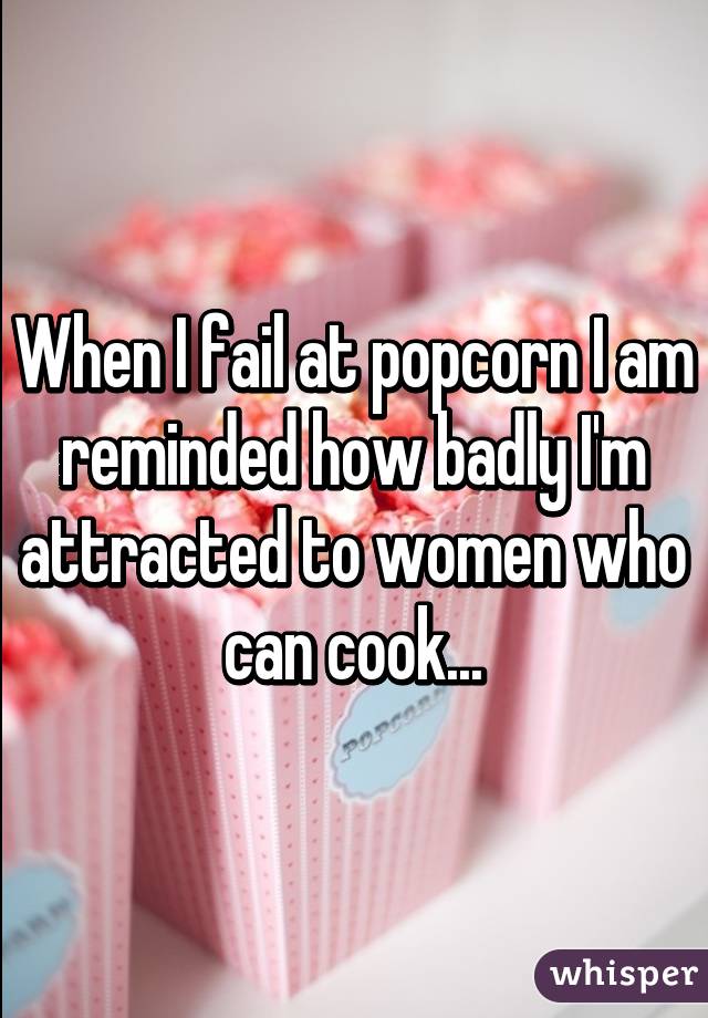 When I fail at popcorn I am reminded how badly I'm attracted to women who can cook...