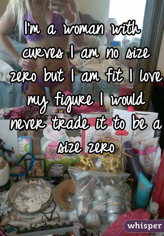 I'm a woman with curves I am no size zero but I am fit I love my figure I would never trade it to be a size zero