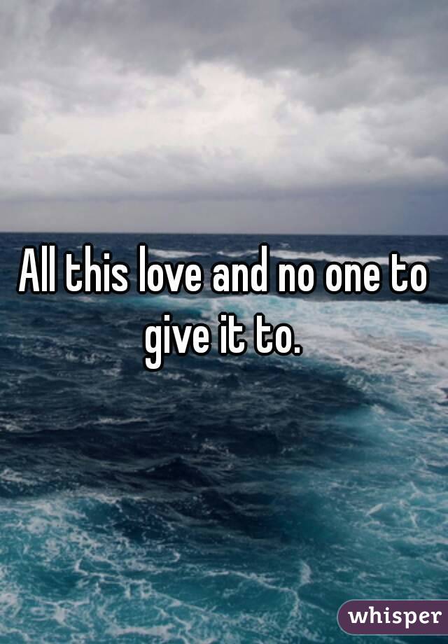 All this love and no one to give it to. 