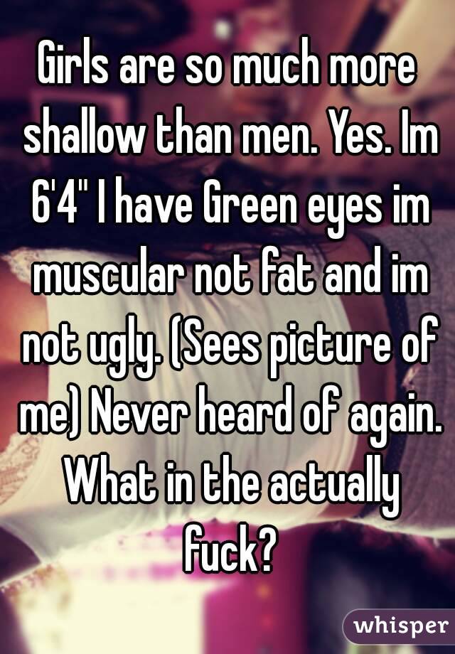 Girls are so much more shallow than men. Yes. Im 6'4" I have Green eyes im muscular not fat and im not ugly. (Sees picture of me) Never heard of again. What in the actually fuck?