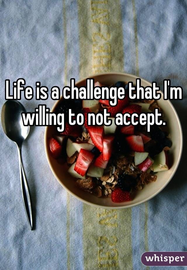 Life is a challenge that I'm willing to not accept.