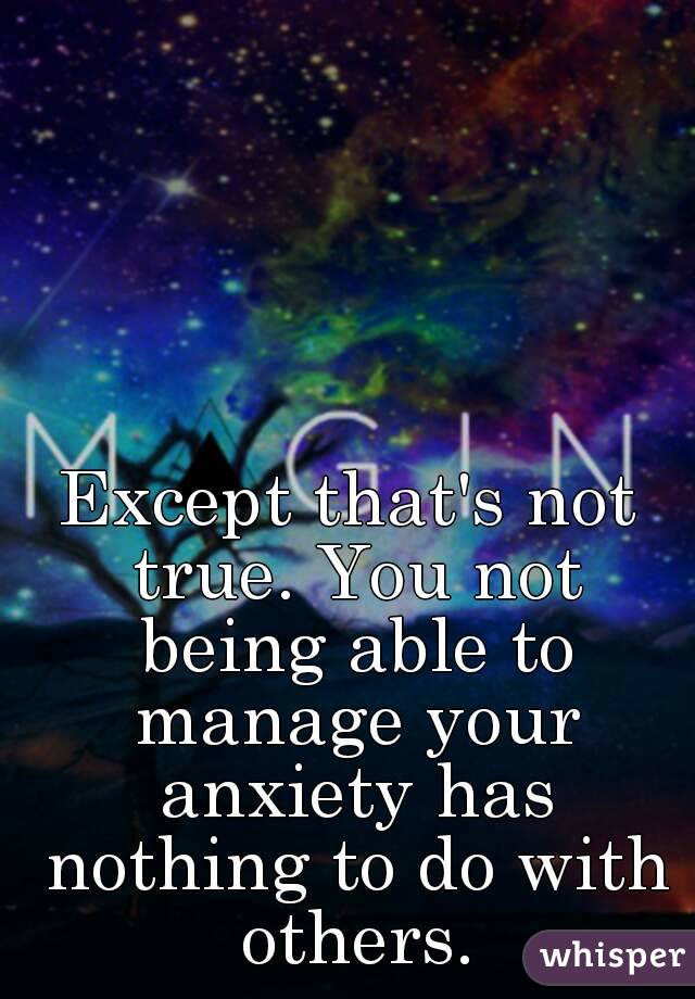 Except that's not true. You not being able to manage your anxiety has nothing to do with others.