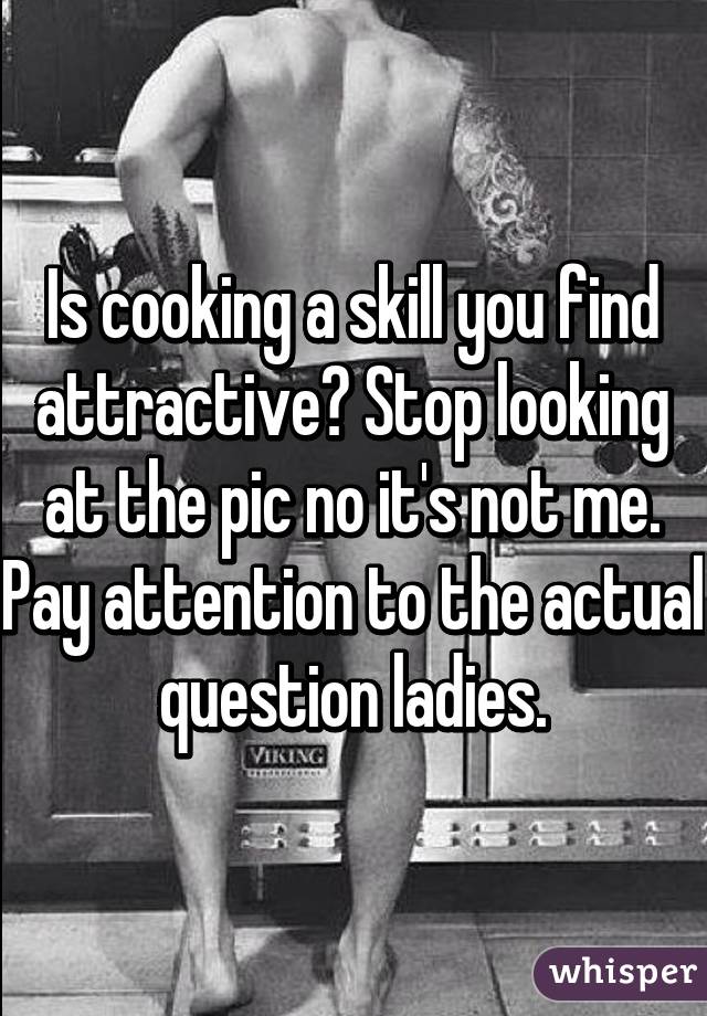 Is cooking a skill you find attractive? Stop looking at the pic no it's not me. Pay attention to the actual question ladies.