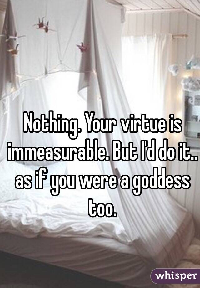 Nothing. Your virtue is immeasurable. But I'd do it.. as if you were a goddess too.