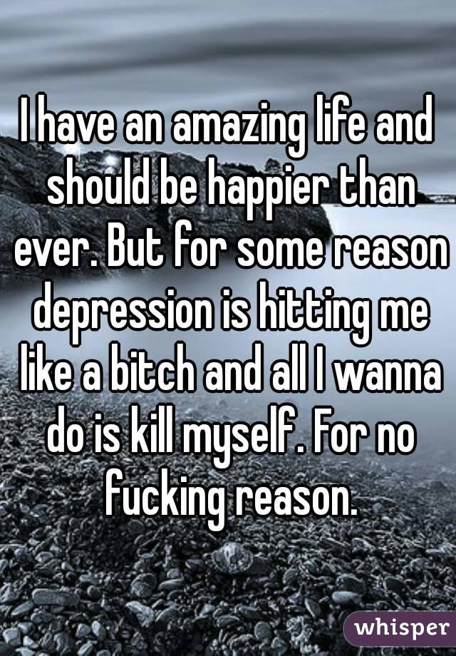 I have an amazing life and should be happier than ever. But for some reason depression is hitting me like a bitch and all I wanna do is kill myself. For no fucking reason.