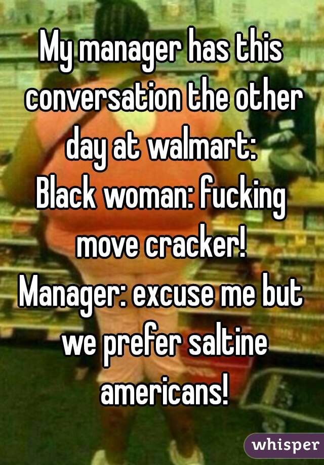 My manager has this conversation the other day at walmart: 
Black woman: fucking move cracker! 
Manager: excuse me but we prefer saltine americans!