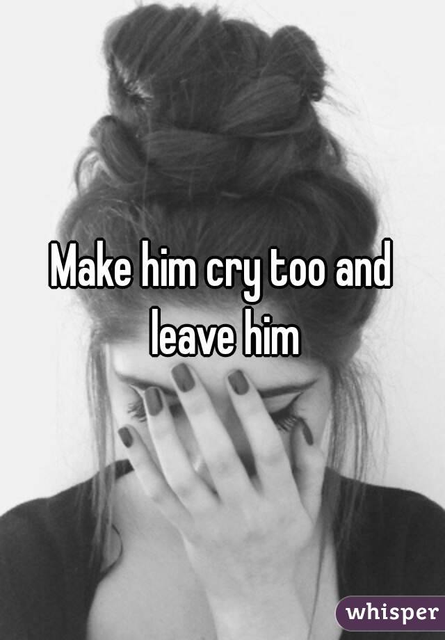 Make him cry too and leave him