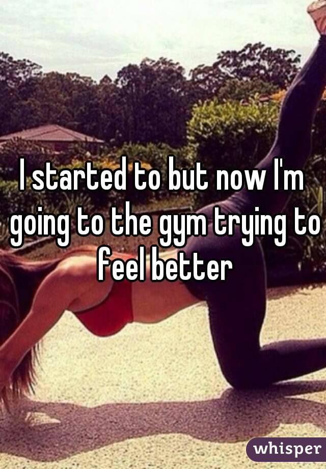 I started to but now I'm going to the gym trying to feel better