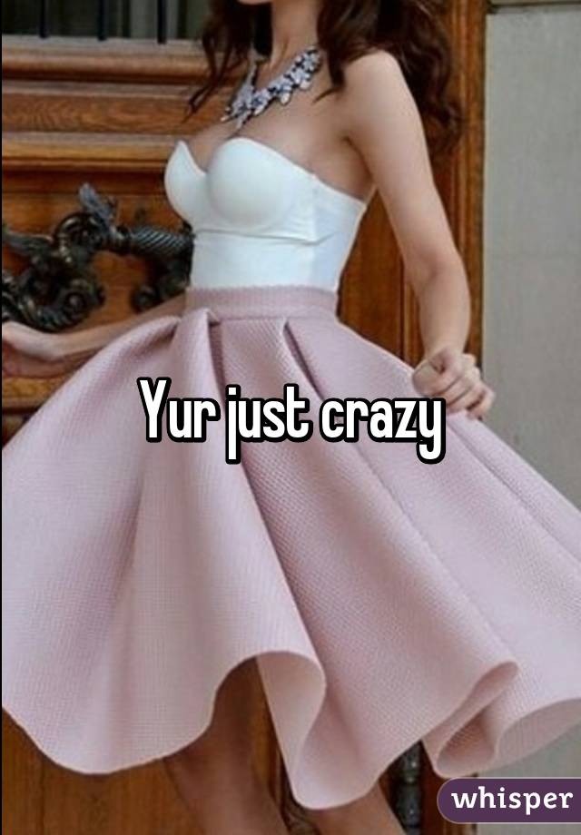 Yur just crazy