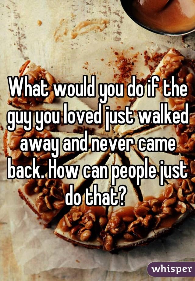 What would you do if the guy you loved just walked away and never came back. How can people just do that? 