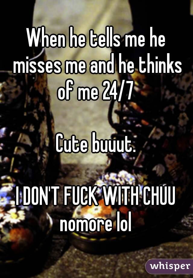 When he tells me he misses me and he thinks of me 24/7 

Cute buuut.

I DON'T FUCK WITH CHUU nomore lol 