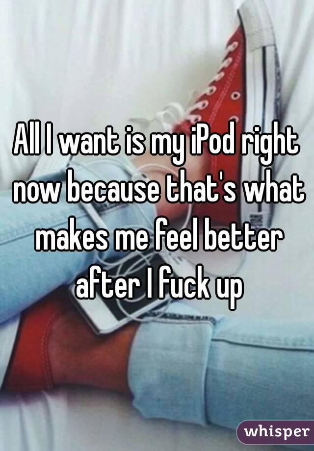 All I want is my iPod right now because that's what makes me feel better after I fuck up