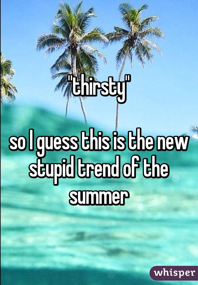 "thirsty"

so I guess this is the new stupid trend of the summer