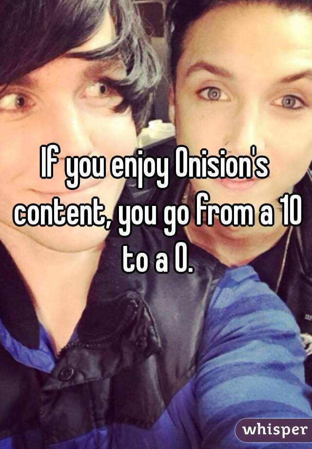 If you enjoy Onision's content, you go from a 10 to a 0.