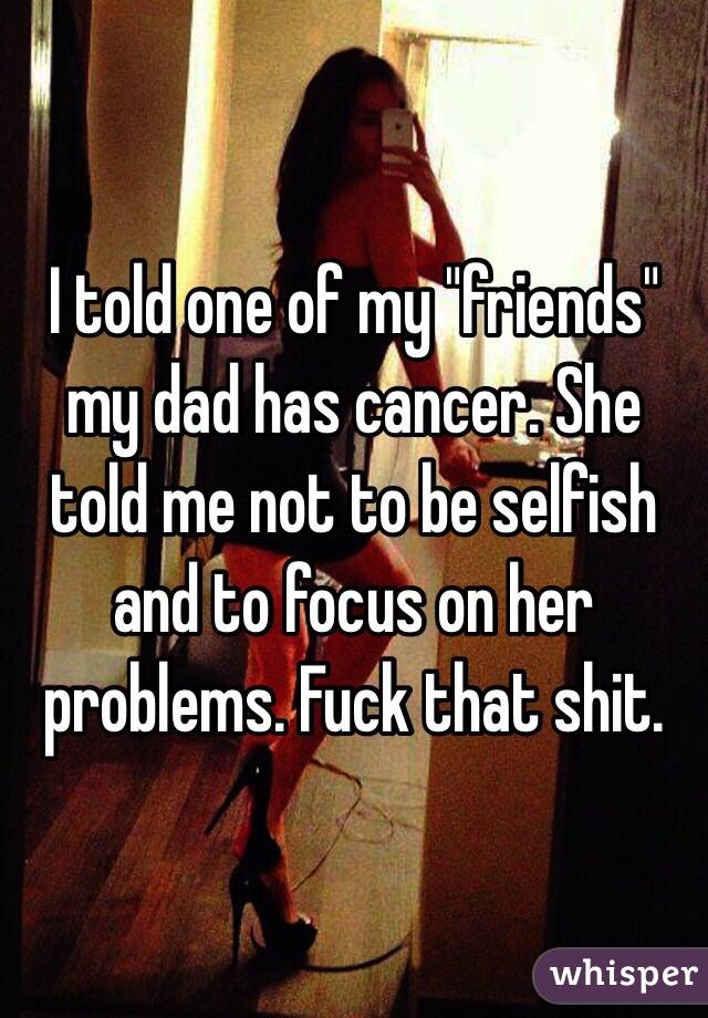 I told one of my "friends" my dad has cancer. She told me not to be selfish and to focus on her problems. Fuck that shit.