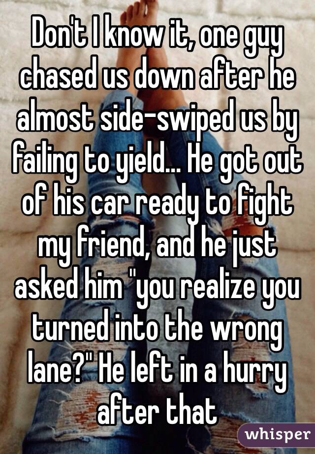 Don't I know it, one guy chased us down after he almost side-swiped us by failing to yield... He got out of his car ready to fight my friend, and he just asked him "you realize you turned into the wrong lane?" He left in a hurry after that