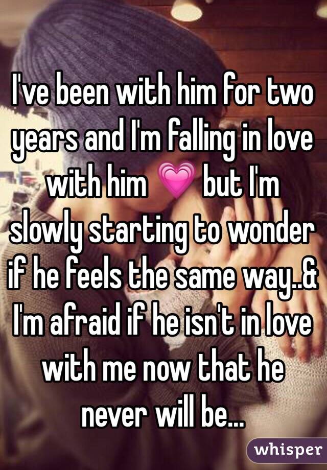 I've been with him for two years and I'm falling in love with him 💗 but I'm slowly starting to wonder if he feels the same way..& I'm afraid if he isn't in love with me now that he never will be...