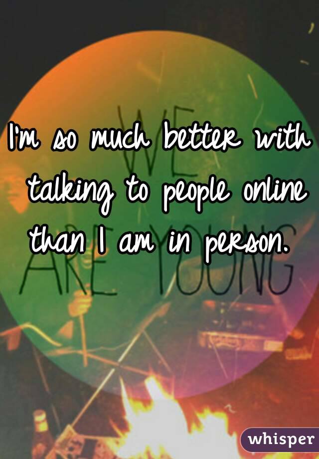 I'm so much better with talking to people online than I am in person. 