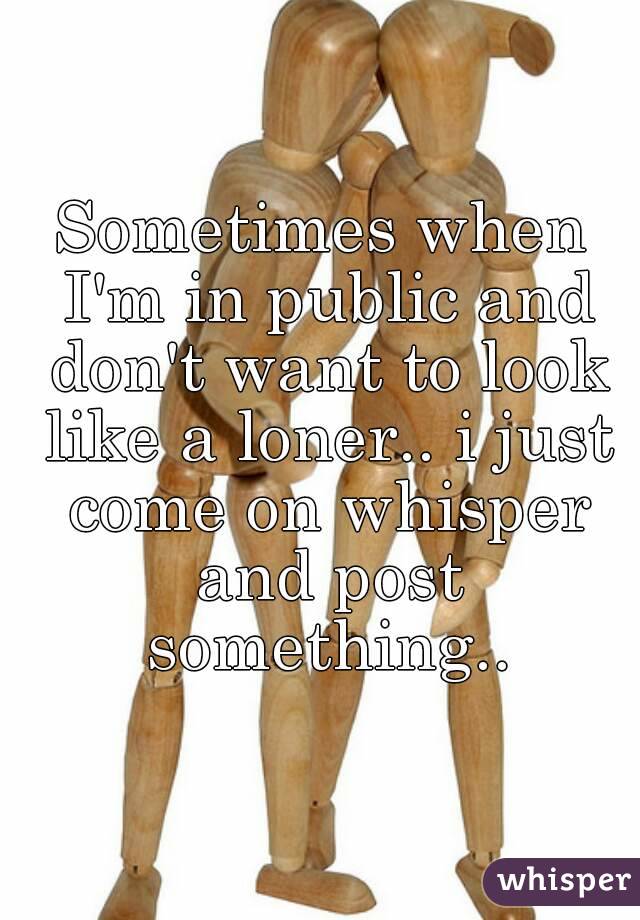 Sometimes when I'm in public and don't want to look like a loner.. i just come on whisper and post something..