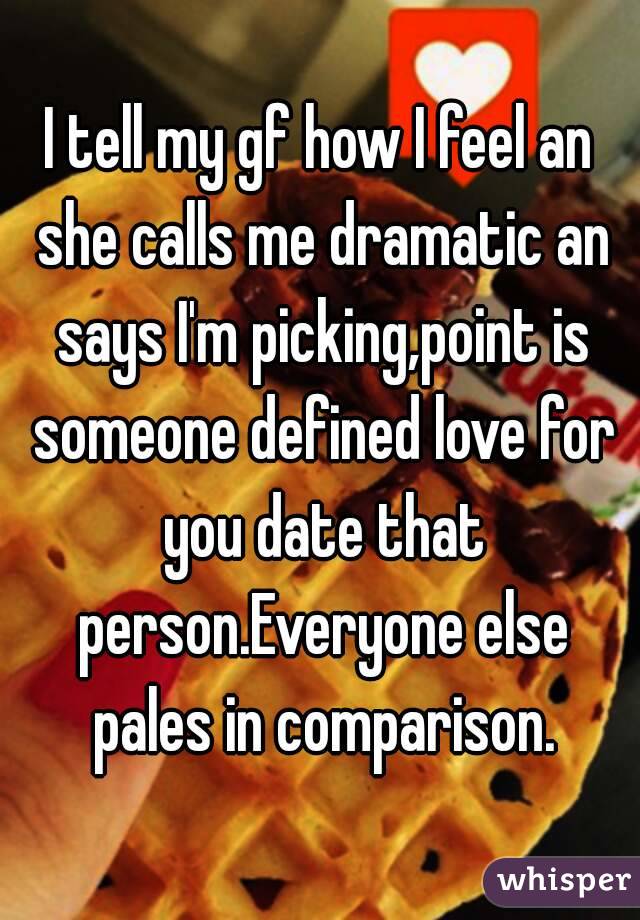 I tell my gf how I feel an she calls me dramatic an says I'm picking,point is someone defined love for you date that person.Everyone else pales in comparison.