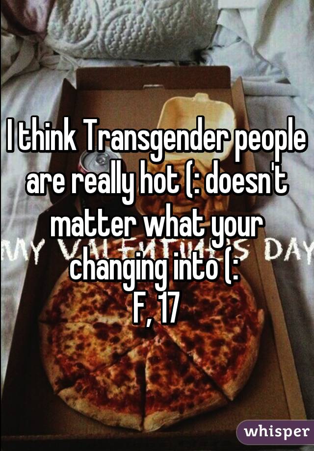 I think Transgender people are really hot (: doesn't matter what your changing into (: 
F, 17