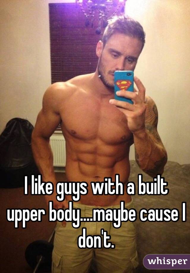 I like guys with a built upper body....maybe cause I don't. 