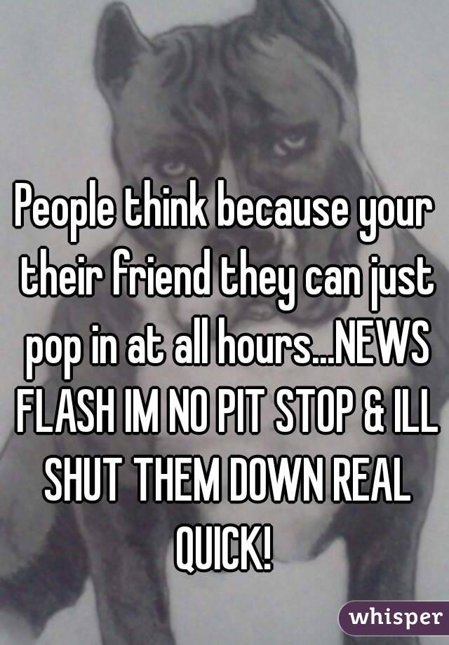 People think because your their friend they can just pop in at all hours...NEWS FLASH IM NO PIT STOP & ILL SHUT THEM DOWN REAL QUICK! 